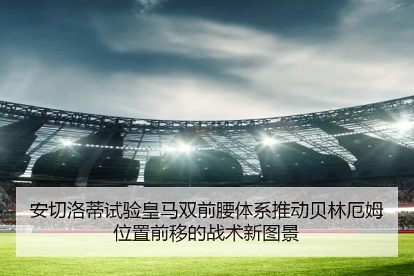 安切洛蒂试验皇马双前腰体系推动贝林厄姆位置前移的战术新图景